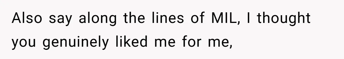 Also say along the lines of MIL, I thought you genuinely liked me for me,