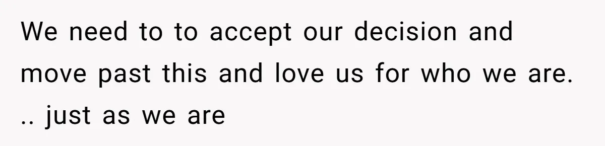 We need to to accept our decision and move past this and love us for who we are. .. just as we are