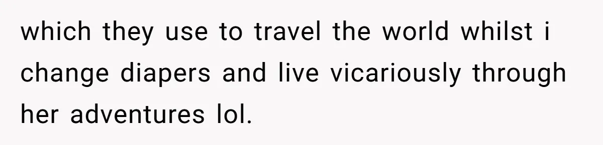 which they use to travel the world whilst i change diapers and live vicariously through her adventures lol.