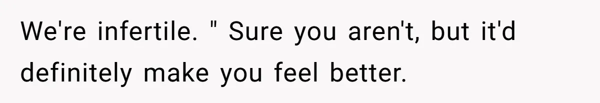 We're infertile. " Sure you aren't, but it'd definitely make you feel better.