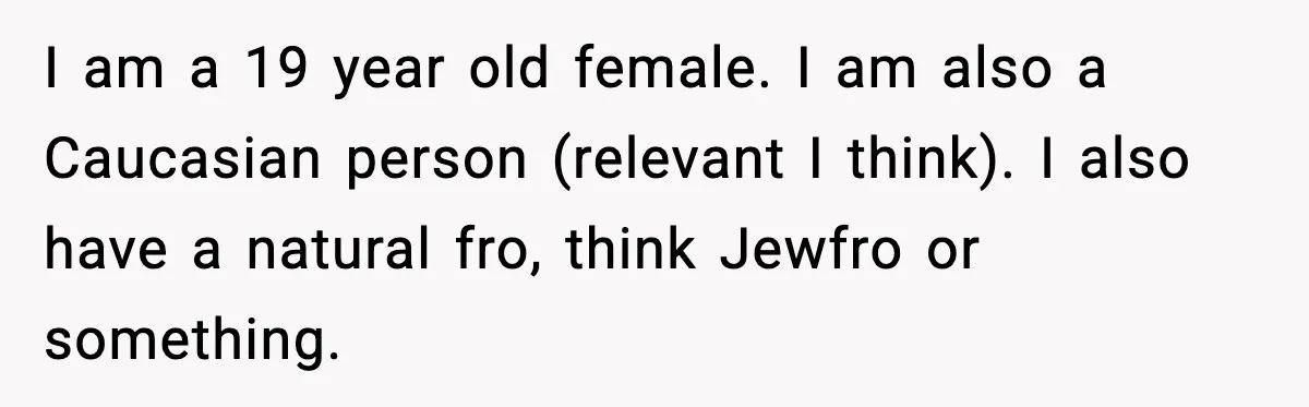 I am a 19 year old female. I am also a Caucasian person (relevant I think). I also have a natural fro, think Jewfro or something.