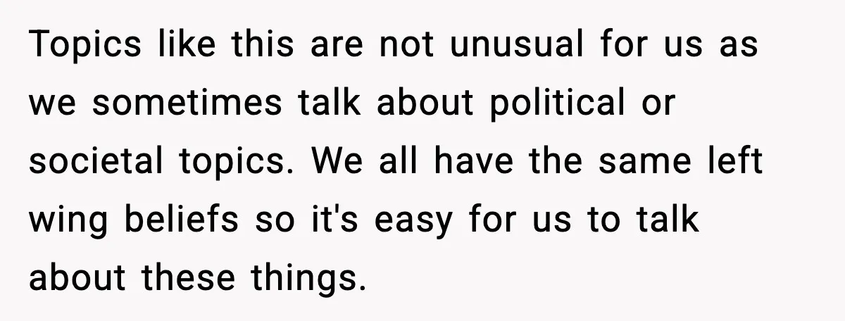 Topics like this are not unusual for us as we sometimes talk about political or societal topics. We all have the same left wing beliefs so it's easy for us...