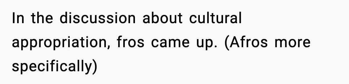 In the discussion about cultural appropriation, fros came up. (Afros more specifically)