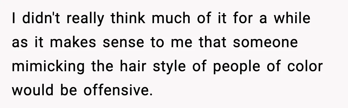 I didn't really think much of it for a while as it makes sense to me that someone mimicking the hair style of people of color would be offensive.