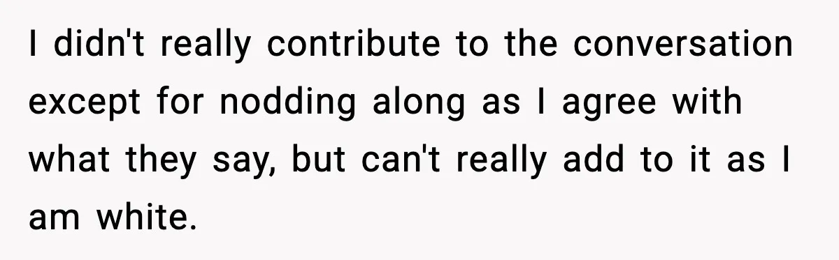 I didn't really contribute to the conversation except for nodding along as I agree with what they say, but can't really add to it as I am white.