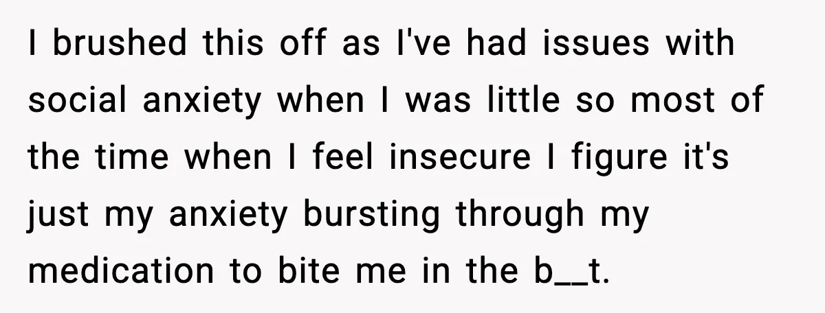 I brushed this off as I've had issues with social anxiety when I was little so most of the time when I feel insecure I figure it's just my anxiety...