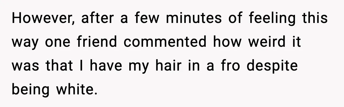However, after a few minutes of feeling this way one friend commented how weird it was that I have my hair in a fro despite being white.