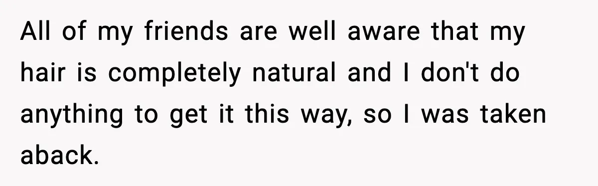 All of my friends are well aware that my hair is completely natural and I don't do anything to get it this way, so I was taken aback.