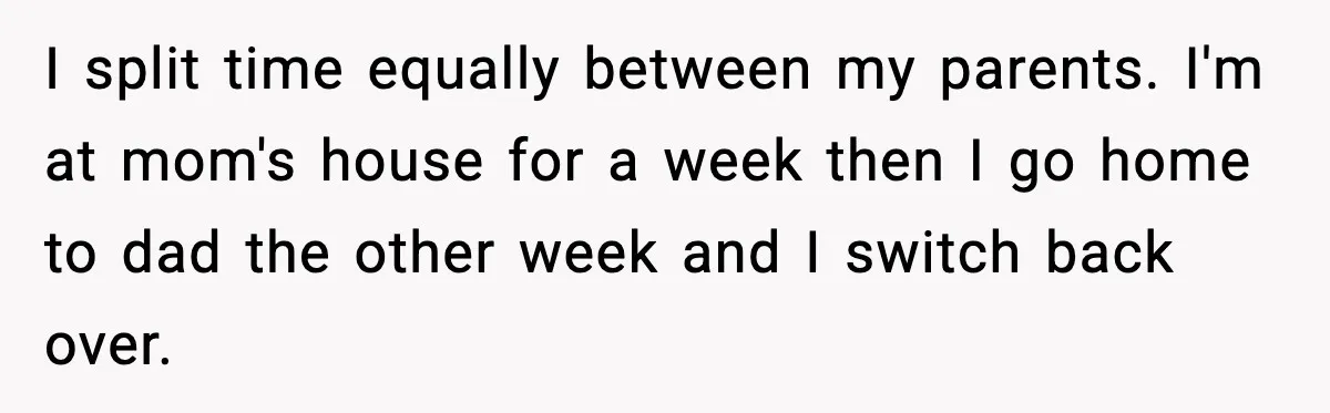 I split time equally between my parents. I'm at mom's house for a week then I go home to dad the other week and I switch back over.