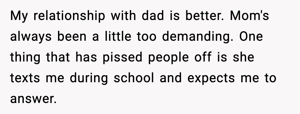 My relationship with dad is better. Mom's always been a little too demanding. One thing that has pissed people off is she texts me during school and expects me to...