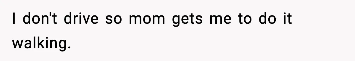 I don't drive so mom gets me to do it walking.