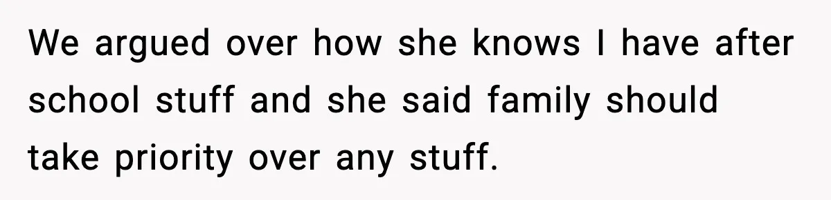 We argued over how she knows I have after school stuff and she said family should take priority over any stuff.