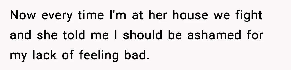 Now every time I'm at her house we fight and she told me I should be ashamed for my lack of feeling bad.