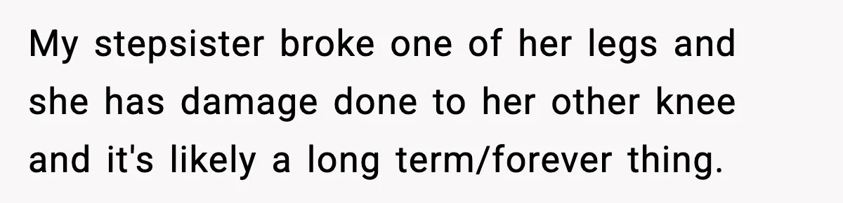 My stepsister broke one of her legs and she has damage done to her other knee and it's likely a long term/forever thing.