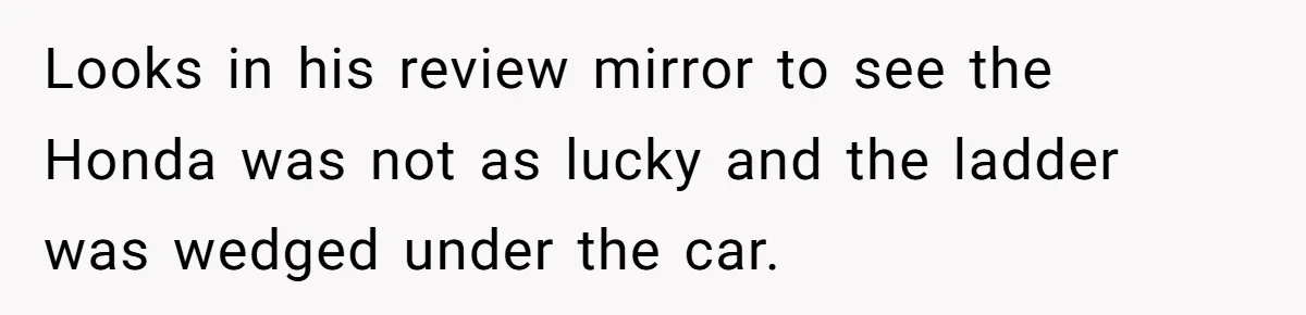Looks in his review mirror to see the Honda was not as lucky and the ladder was wedged under the car.