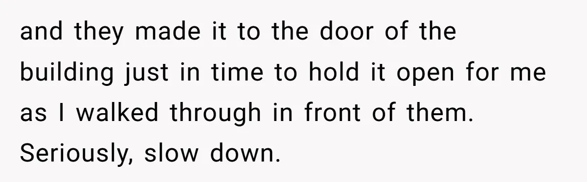 and they made it to the door of the building just in time to hold it open for me as I walked through in front of them. Seriously, slow down.