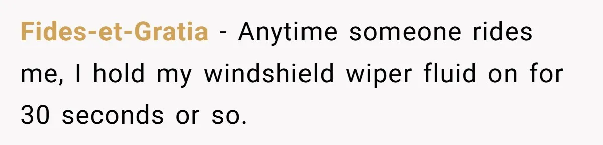 Fides-et-Gratia − Anytime someone rides me, I hold my windshield wiper fluid on for 30 seconds or so.