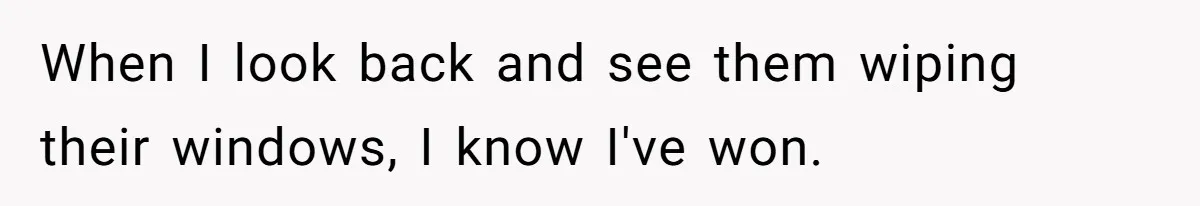 When I look back and see them wiping their windows, I know I've won.