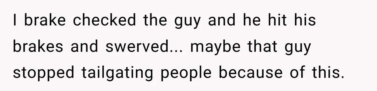 I brake checked the guy and he hit his brakes and swerved... maybe that guy stopped tailgating people because of this.