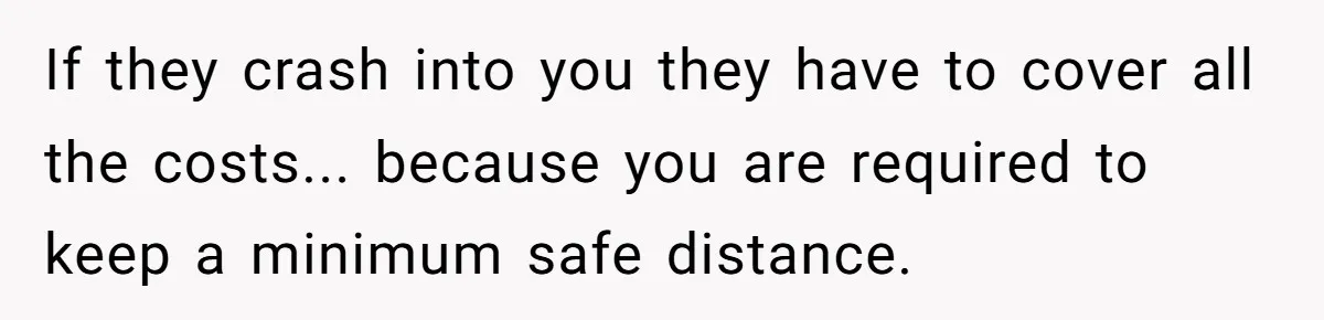 If they crash into you they have to cover all the costs... because you are required to keep a minimum safe distance.