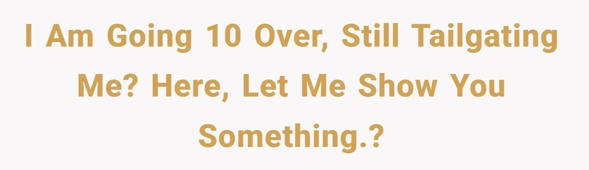 I am going 10 over, still tailgating me? Here, let me show you something.?