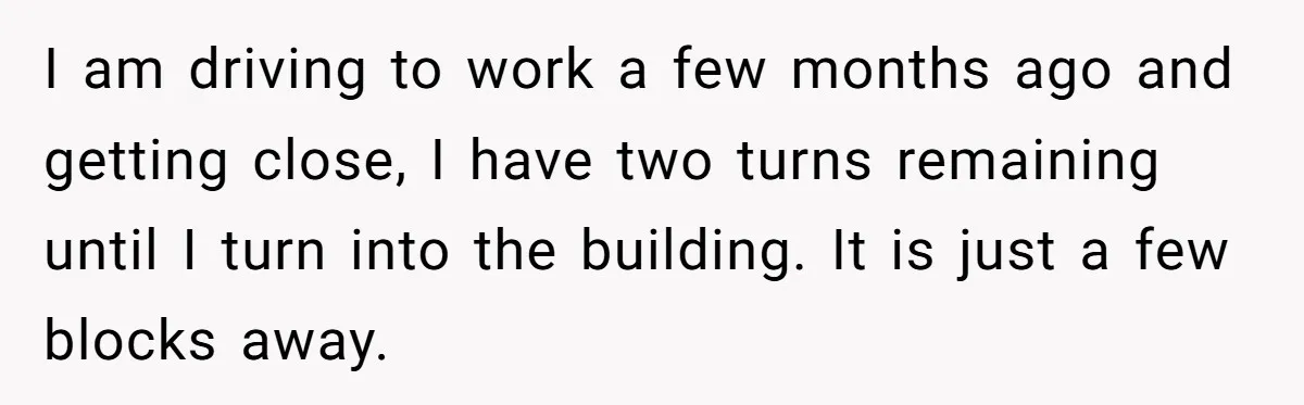 I am driving to work a few months ago and getting close, I have two turns remaining until I turn into the building. It is just a few blocks away.