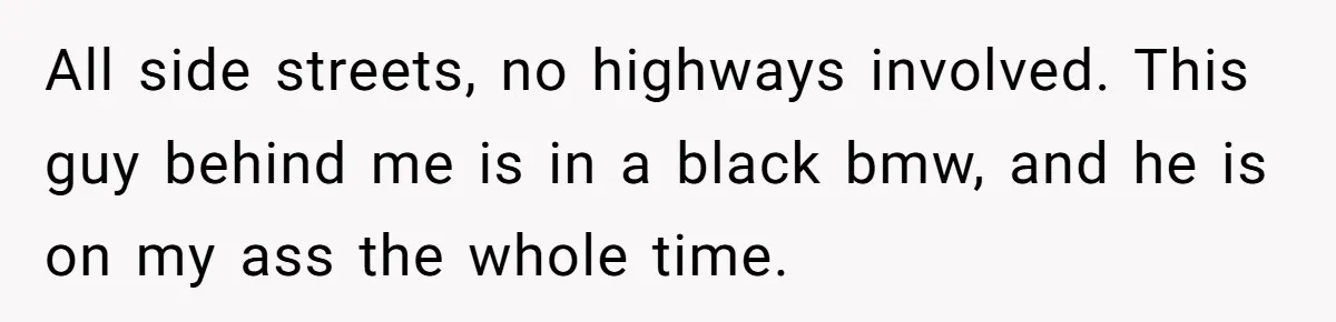 All side streets, no highways involved. This guy behind me is in a black bmw, and he is on my ass the whole time.