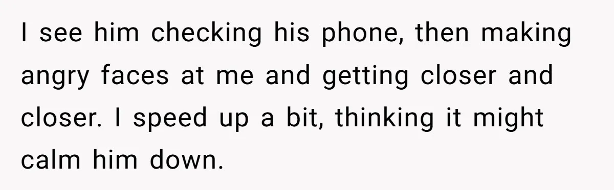 I see him checking his phone, then making angry faces at me and getting closer and closer. I speed up a bit, thinking it might calm him down.