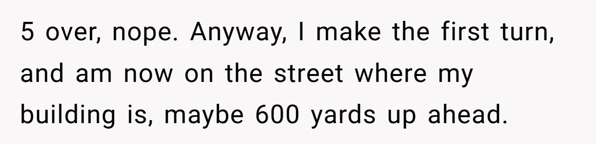 5 over, nope. Anyway, I make the first turn, and am now on the street where my building is, maybe 600 yards up ahead.