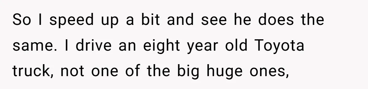So I speed up a bit and see he does the same. I drive an eight year old Toyota truck, not one of the big huge ones,