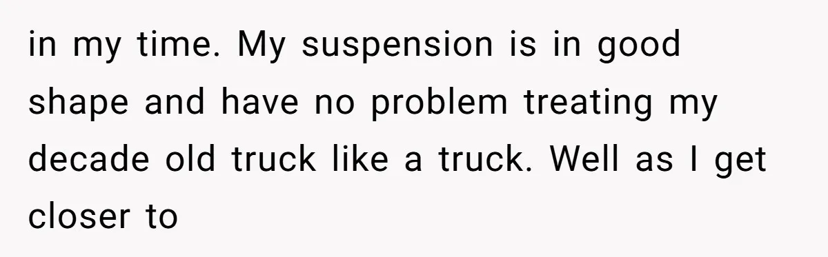in my time. My suspension is in good shape and have no problem treating my decade old truck like a truck. Well as I get closer to