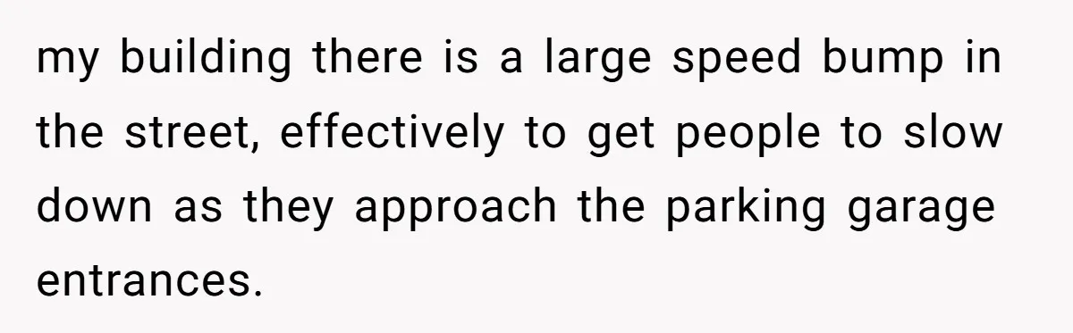 my building there is a large speed bump in the street, effectively to get people to slow down as they approach the parking garage entrances.