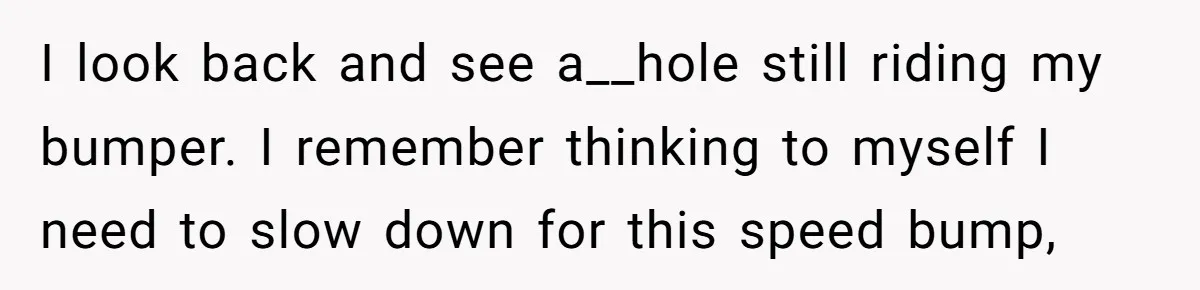 I look back and see a__hole still riding my bumper. I remember thinking to myself I need to slow down for this speed bump,