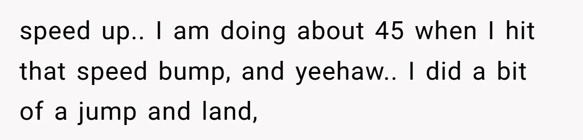 speed up.. I am doing about 45 when I hit that speed bump, and yeehaw.. I did a bit of a jump and land,