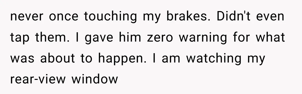 never once touching my brakes. Didn't even tap them. I gave him zero warning for what was about to happen. I am watching my rear-view window