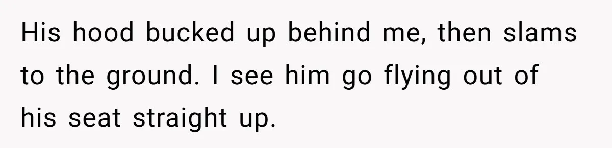 His hood bucked up behind me, then slams to the ground. I see him go flying out of his seat straight up.