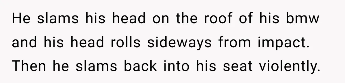 He slams his head on the roof of his bmw and his head rolls sideways from impact. Then he slams back into his seat violently.
