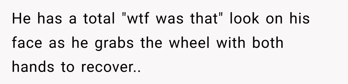 He has a total "wtf was that" look on his face as he grabs the wheel with both hands to recover..