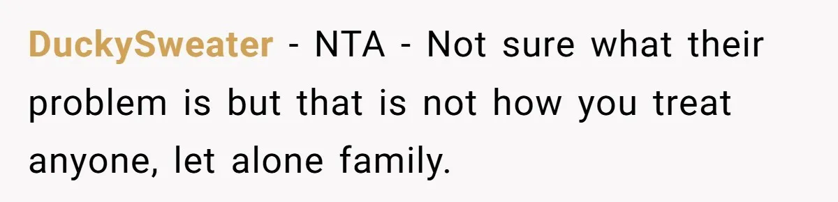 DuckySweater - NTA - Not sure what their problem is but that is not how you treat anyone, let alone family.