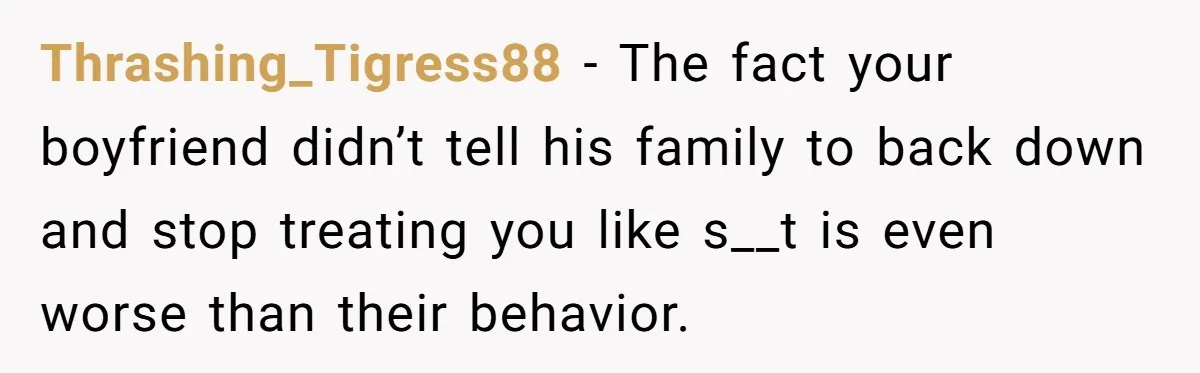 Thrashing_Tigress88 - The fact your boyfriend didn’t tell his family to back down and stop treating you like s__t is even worse than their behavior.