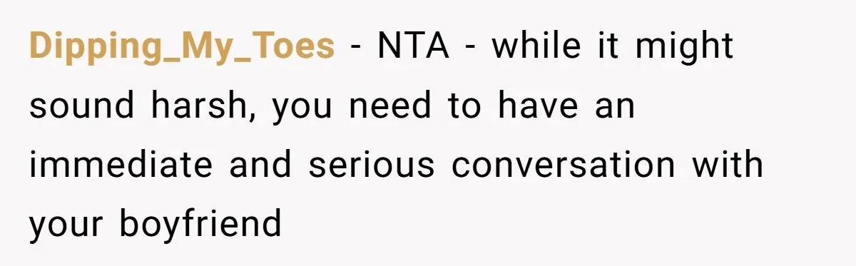 Dipping_My_Toes - NTA - while it might sound harsh, you need to have an immediate and serious conversation with your boyfriend