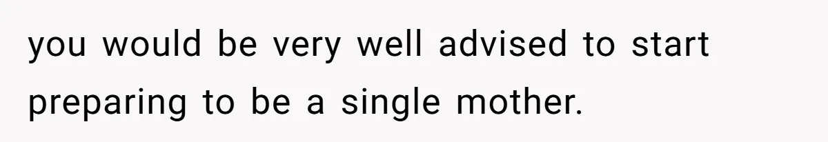 you would be very well advised to start preparing to be a single mother.