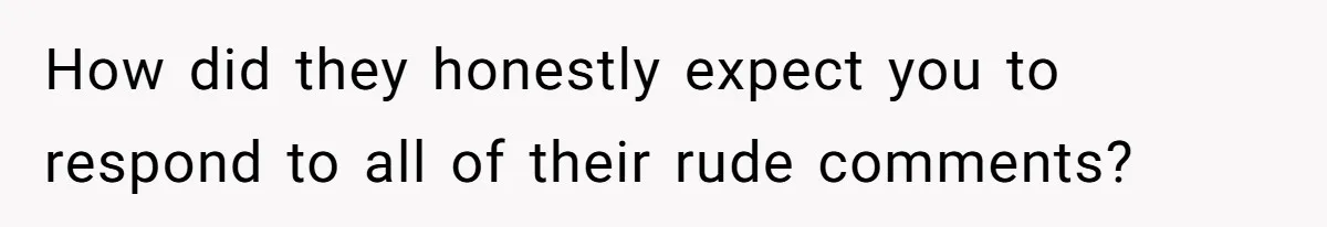 How did they honestly expect you to respond to all of their rude comments?