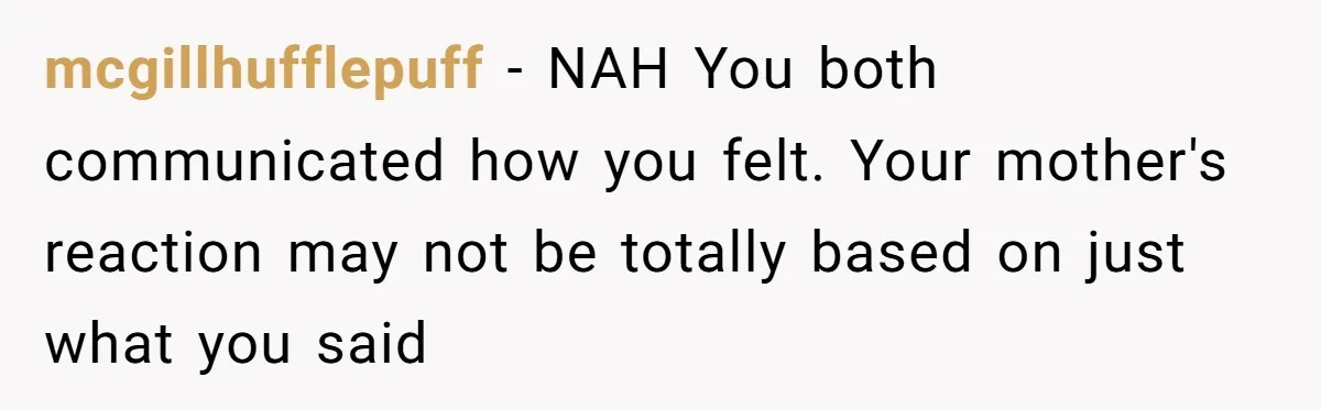 "Second Class Citizen" No More: Why One Woman Is Choosing Her Girlfriend Over Her Family for the Holidays mcgillhufflepuff − NAH You both communicated how you felt. Your mother's reaction may not be totally based on just what you said