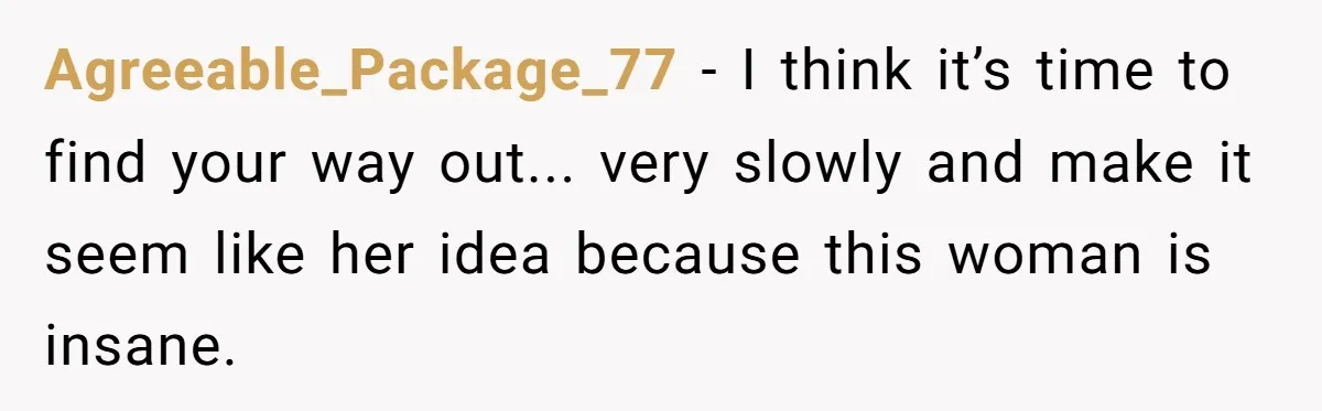 Agreeable_Package_77 − I think it’s time to find your way out... very slowly and make it seem like her idea because this woman is insane.