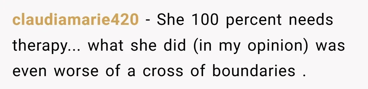 claudiamarie420 − She 100 percent needs therapy... what she did (in my opinion) was even worse of a cross of boundaries .
