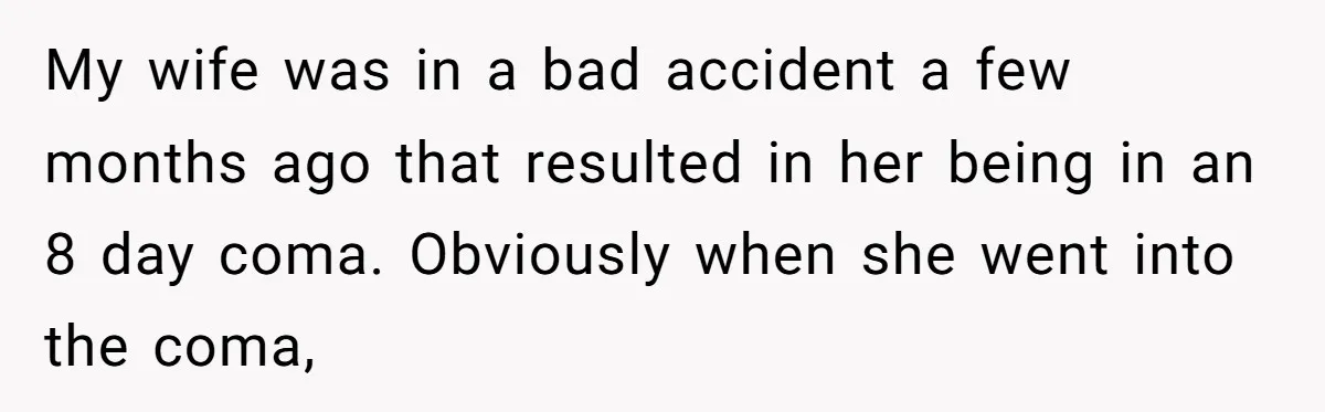 My wife was in a bad accident a few months ago that resulted in her being in an 8 day coma. Obviously when she went into the coma,