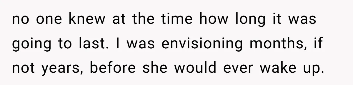no one knew at the time how long it was going to last. I was envisioning months, if not years, before she would ever wake up.