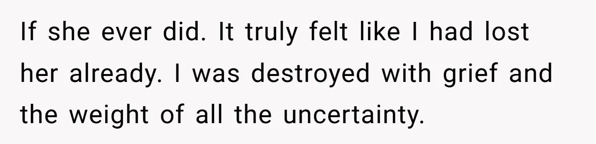If she ever did. It truly felt like I had lost her already. I was destroyed with grief and the weight of all the uncertainty.