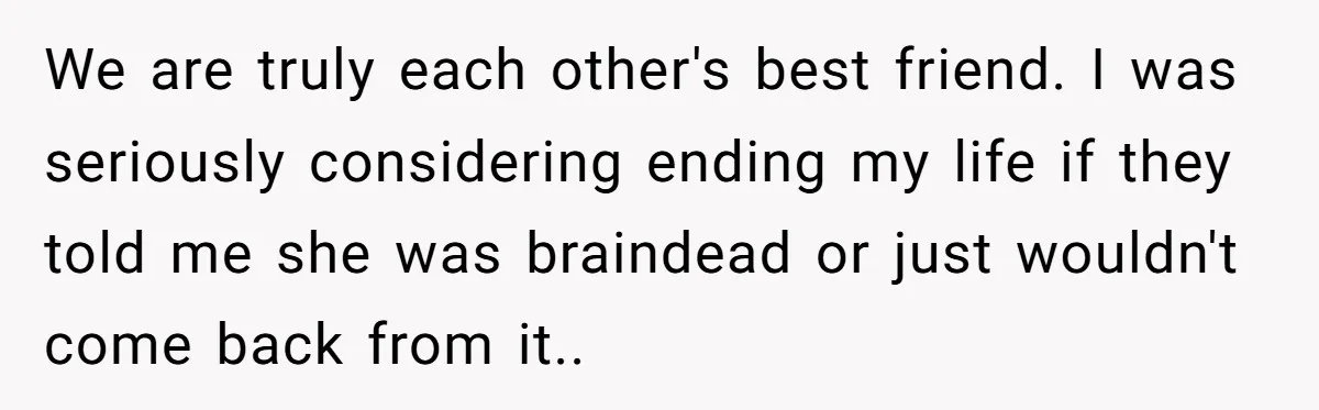 We are truly each other's best friend. I was seriously considering ending my life if they told me she was braindead or just wouldn't come back from it..